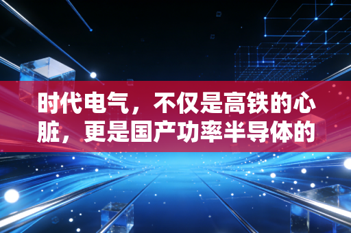 时代电气,不仅是高铁的心脏,更是国产功率半导体的隐形王者