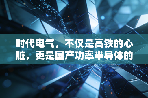 时代电气,不仅是高铁的心脏,更是国产功率半导体的隐形王者