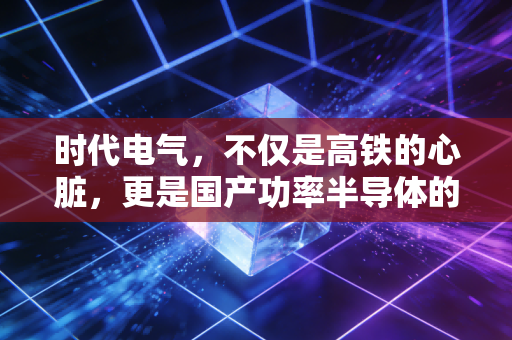 时代电气，不仅是高铁的心脏，更是国产功率半导体的隐形王者