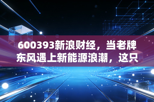 600393新浪财经，当老牌东风遇上新能源浪潮，这只轻卡龙头还能打吗？