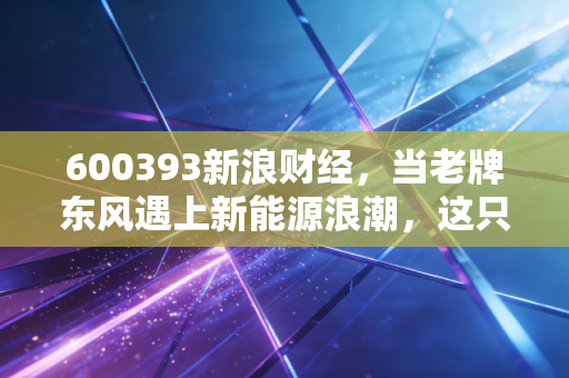 600393新浪财经，当老牌东风遇上新能源浪潮，这只轻卡龙头还能打吗？