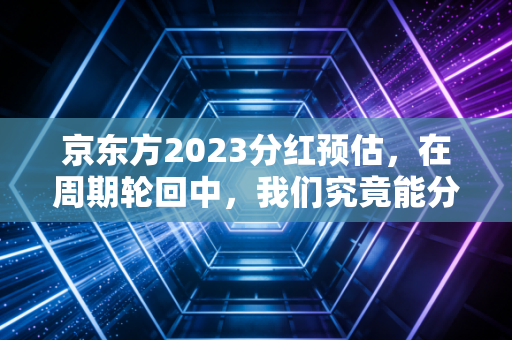 京东方2023分红预估，在周期轮回中，我们究竟能分到多少真金白银？