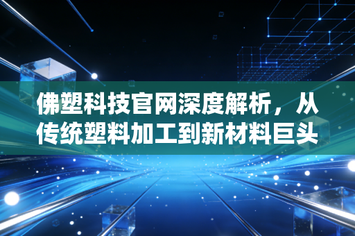 佛塑科技官网深度解析，从传统塑料加工到新材料巨头的蜕变之路