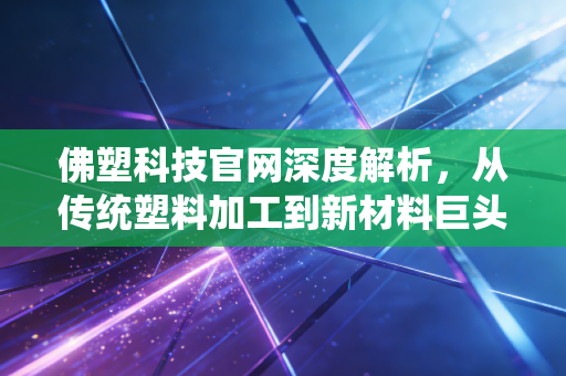 佛塑科技官网深度解析，从传统塑料加工到新材料巨头的蜕变之路