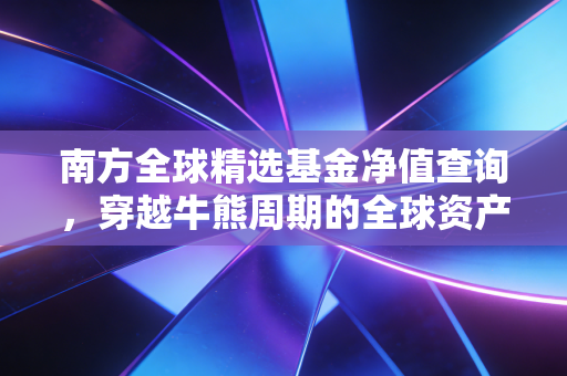南方全球精选基金净值查询,穿越牛熊周期的全球资产配置实战指南