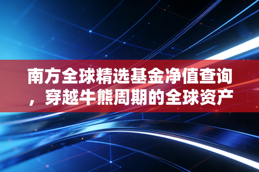 南方全球精选基金净值查询,穿越牛熊周期的全球资产配置实战指南