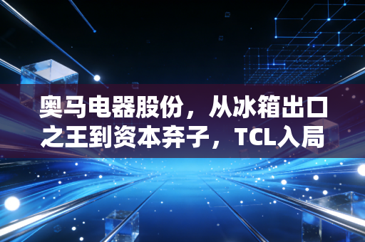 奥马电器股份，从冰箱出口之王到资本弃子，TCL入局后的重生之路