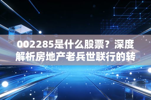 002285是什么股票？深度解析房地产老兵世联行的转型阵痛与投资价值