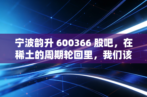 宁波韵升 600366 股吧，在稀土的周期轮回里，我们该如何安放那颗躁动的心？