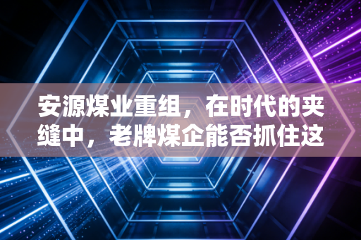 安源煤业重组，在时代的夹缝中，老牌煤企能否抓住这根救命稻草？