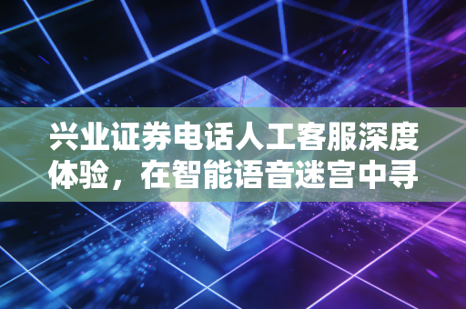 兴业证券电话人工客服深度体验，在智能语音迷宫中寻找人的温度