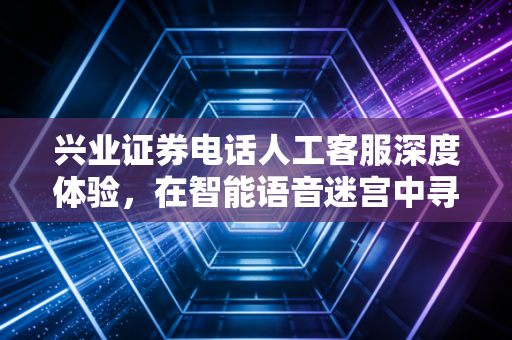 兴业证券电话人工客服深度体验，在智能语音迷宫中寻找人的温度