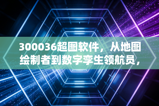 300036超图软件，从地图绘制者到数字孪生领航员，这只国产软件龙头还有多少想象空间？