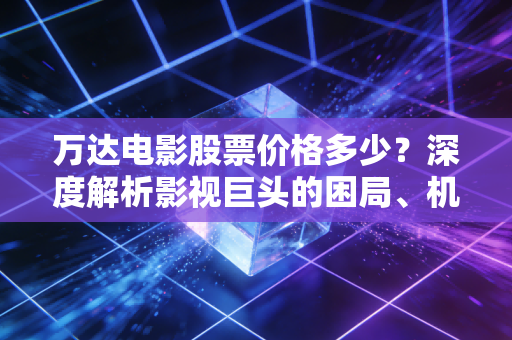 万达电影股票价格多少?深度解析影视巨头的困局、机遇与投资逻辑