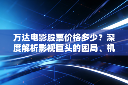万达电影股票价格多少?深度解析影视巨头的困局、机遇与投资逻辑
