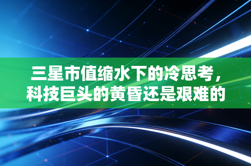 三星市值缩水下的冷思考,科技巨头的黄昏还是艰难的转身?
