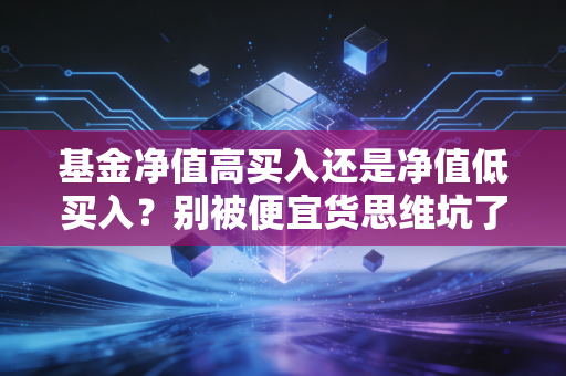 基金净值高买入还是净值低买入？别被便宜货思维坑了，这才是投资的真相