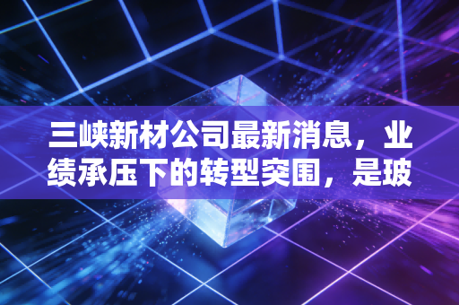 三峡新材公司最新消息，业绩承压下的转型突围，是玻璃易碎还是光伏新生？