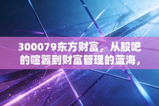 300079东方财富，从股吧的喧嚣到财富管理的蓝海，它还是散户的信仰吗？