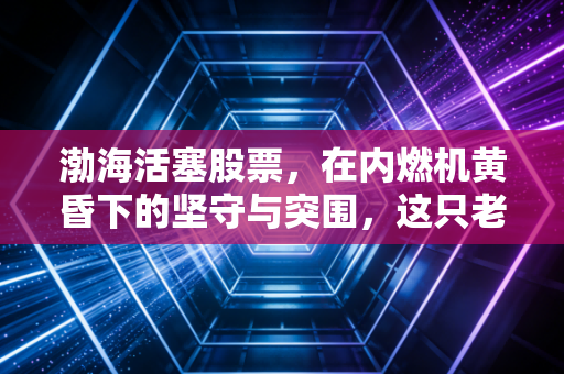 渤海活塞股票，在内燃机黄昏下的坚守与突围，这只老字号还能打吗？