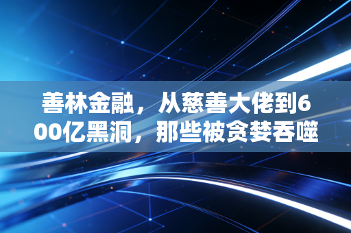 善林金融，从慈善大佬到600亿黑洞，那些被贪婪吞噬的养老钱与血泪教训