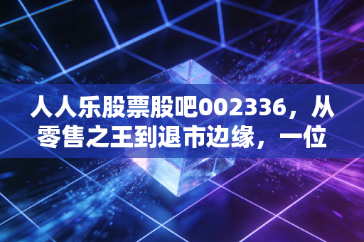 人人乐股票股吧002336，从零售之王到退市边缘，一位老股民的深度复盘与血泪感悟