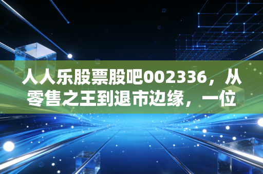 人人乐股票股吧002336，从零售之王到退市边缘，一位老股民的深度复盘与血泪感悟