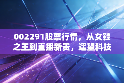 002291股票行情,从女鞋之王到直播新贵,遥望科技的逆袭之路与投资思考