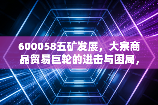 600058五矿发展，大宗商品贸易巨轮的进击与困局，深度解析其投资价值