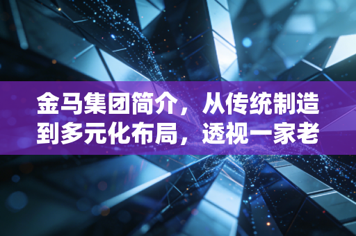 金马集团简介，从传统制造到多元化布局，透视一家老牌企业的韧性生长