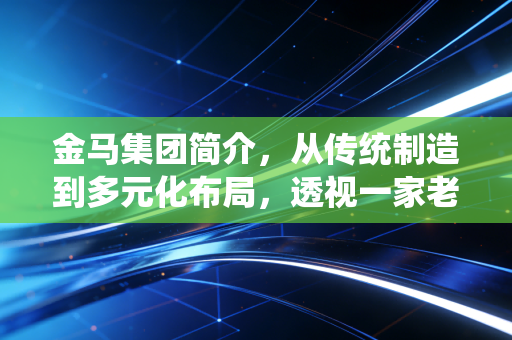 金马集团简介，从传统制造到多元化布局，透视一家老牌企业的韧性生长