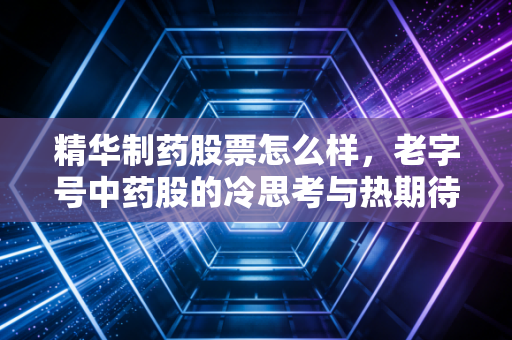 精华制药股票怎么样，老字号中药股的冷思考与热期待