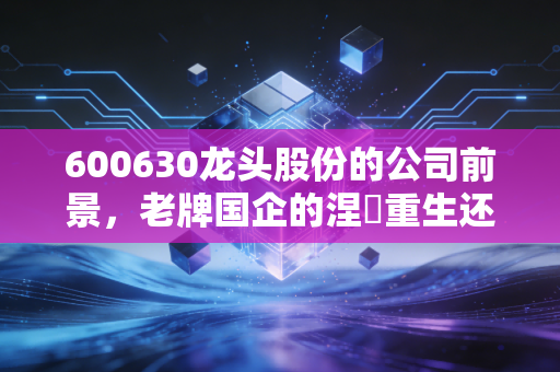 600630龙头股份的公司前景，老牌国企的涅槃重生还是概念炒作的昙花一现？