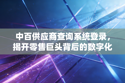 中百供应商查询系统登录，揭开零售巨头背后的数字化生存法则与供应链博弈