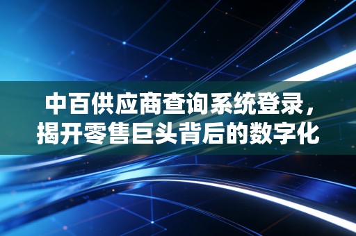 中百供应商查询系统登录,揭开零售巨头背后的数字化生存法则与供应链博弈