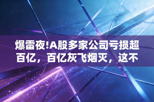 爆雷夜!A股多家公司亏损超百亿,百亿灰飞烟灭,这不仅仅是数字的游戏!