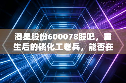 澄星股份600078股吧，重生后的磷化工老兵，能否在新能源浪潮中再续传奇？
