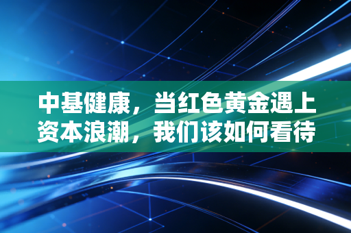 中基健康,当红色黄金遇上资本浪潮,我们该如何看待这只番茄股的未来?