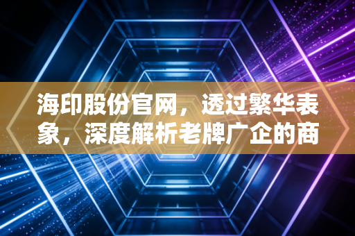 海印股份官网，透过繁华表象，深度解析老牌广企的商业版图与转型困局