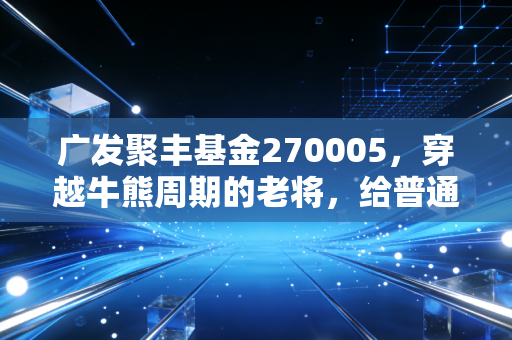 广发聚丰基金270005，穿越牛熊周期的老将，给普通投资者的深情告白