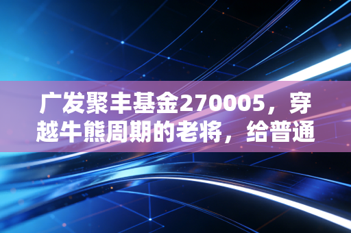 广发聚丰基金270005，穿越牛熊周期的老将，给普通投资者的深情告白
