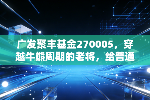 广发聚丰基金270005，穿越牛熊周期的老将，给普通投资者的深情告白