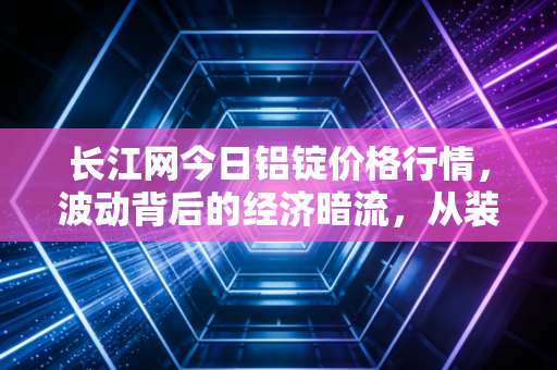长江网今日铝锭价格行情，波动背后的经济暗流，从装修建材到新能源汽车的连锁反应