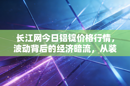 长江网今日铝锭价格行情，波动背后的经济暗流，从装修建材到新能源汽车的连锁反应