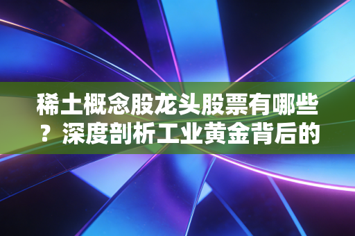 稀土概念股龙头股票有哪些?深度剖析工业黄金背后的投资逻辑与核心玩家