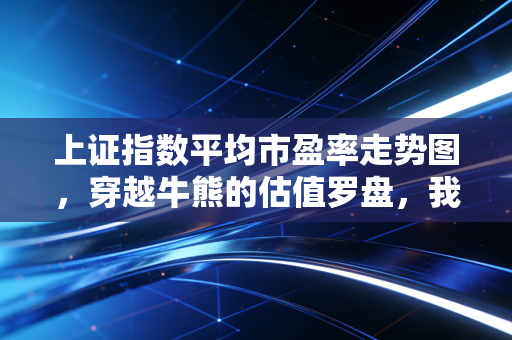 上证指数平均市盈率走势图,穿越牛熊的估值罗盘,我们究竟站在历史的哪个位置?