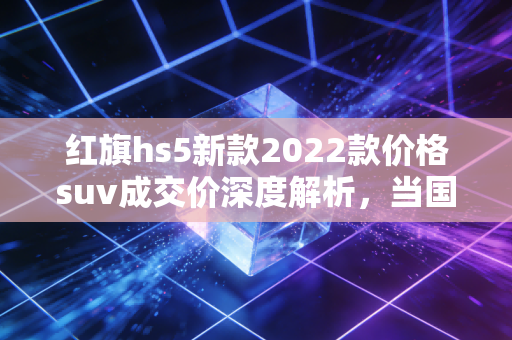 红旗hs5新款2022款价格suv成交价深度解析，当国车情怀遇上真金白银的性价比