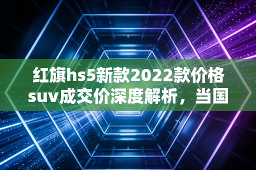 红旗hs5新款2022款价格suv成交价深度解析，当国车情怀遇上真金白银的性价比