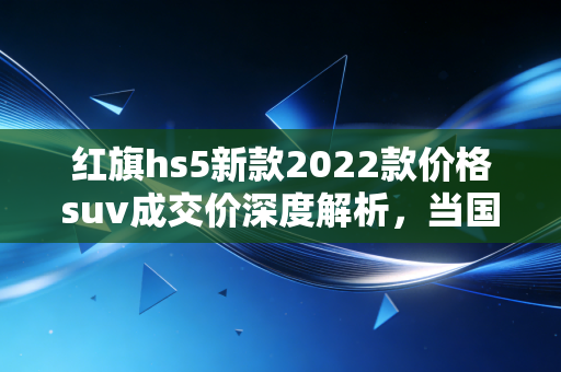 红旗hs5新款2022款价格suv成交价深度解析，当国车情怀遇上真金白银的性价比