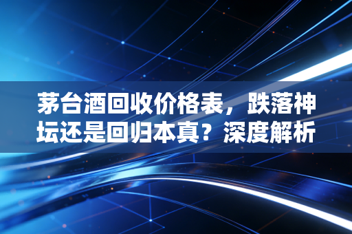 茅台酒回收价格表，跌落神坛还是回归本真？深度解析背后的财经逻辑与众生相